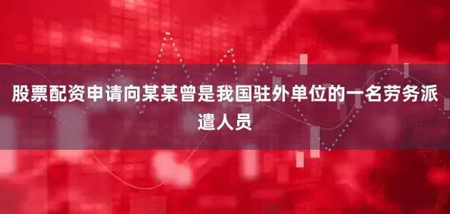 股票配资申请向某某曾是我国驻外单位的一名劳务派遣人员