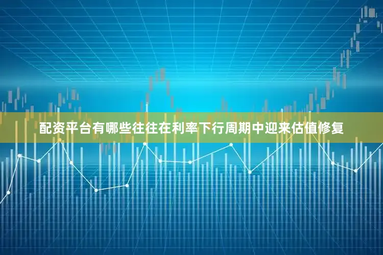 配资平台有哪些往往在利率下行周期中迎来估值修复