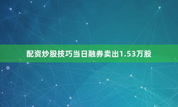 配资炒股技巧当日融券卖出1.53万股