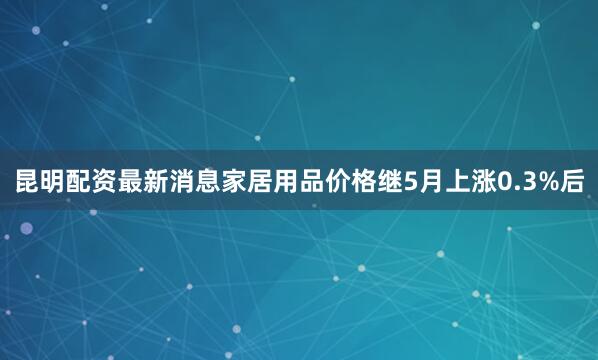 昆明配资最新消息　　家居用品价格继5月上涨0.3%后