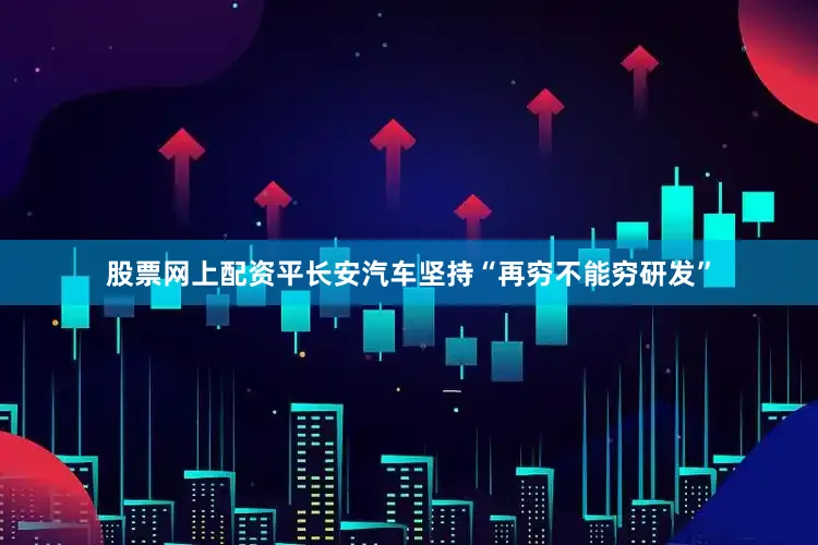 股票网上配资平长安汽车坚持“再穷不能穷研发”