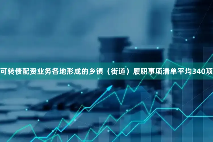 可转债配资业务各地形成的乡镇（街道）履职事项清单平均340项