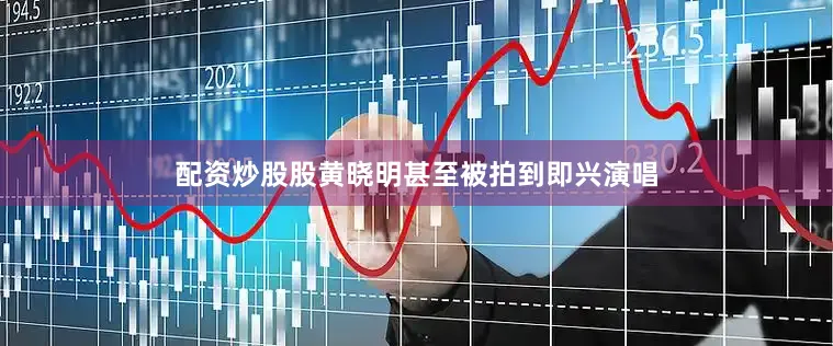 配资炒股股黄晓明甚至被拍到即兴演唱