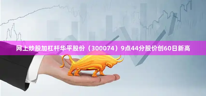 网上炒股加杠杆华平股份（300074）9点44分股价创60日新高