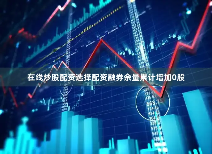 在线炒股配资选择配资融券余量累计增加0股