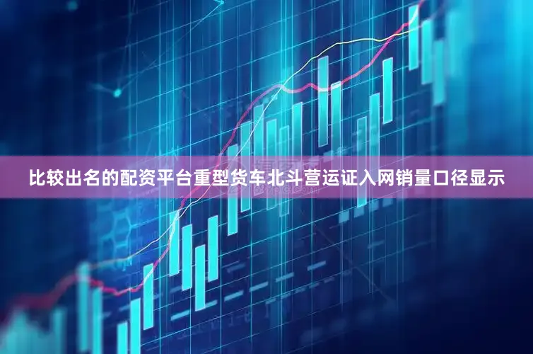 比较出名的配资平台重型货车北斗营运证入网销量口径显示
